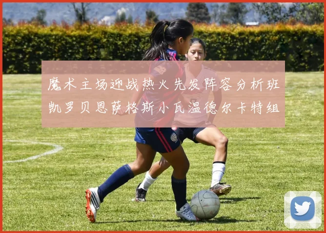 魔术主场迎战热火先发阵容分析班凯罗贝恩萨格斯小瓦温德尔卡特组合展现实力