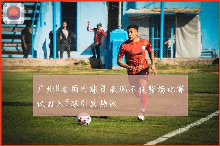 广州8名国内球员表现不佳整场比赛仅打入5球引发热议