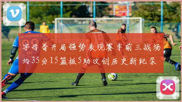 字母哥开局强势表现赛季前三战场均35分15篮板5助攻创历史新纪录