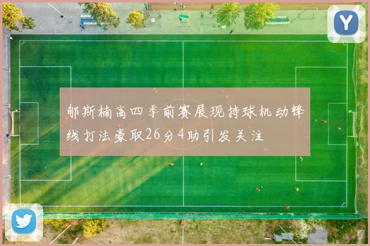 郇斯楠高四季前赛展现持球机动锋线打法豪取26分4助引发关注