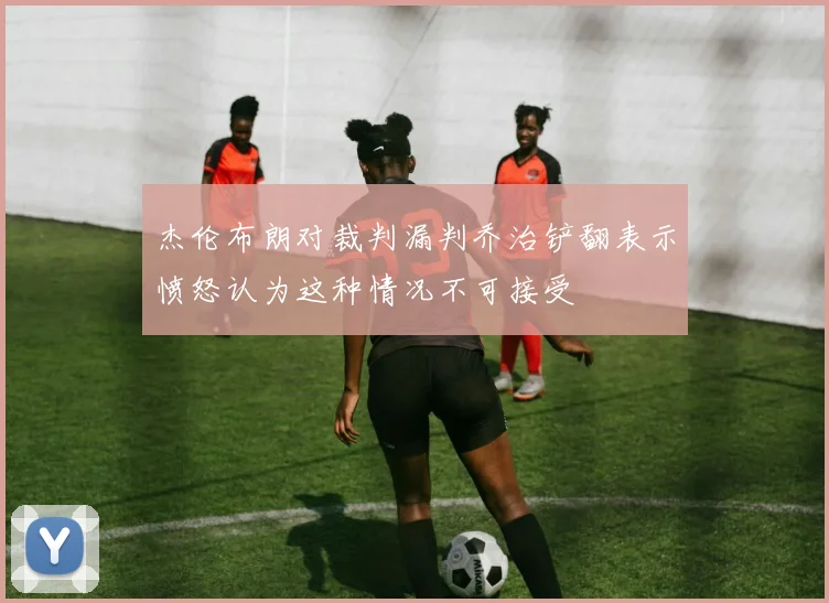 杰伦布朗对裁判漏判乔治铲翻表示愤怒认为这种情况不可接受