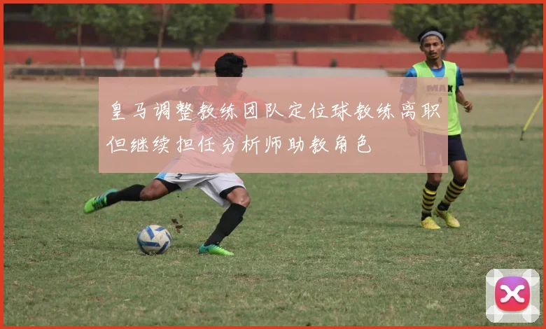 皇马调整教练团队定位球教练离职但继续担任分析师助教角色