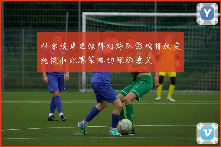 科尔谈库里缺阵对球队影响将改变轮换和比赛策略的深远意义