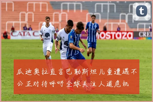 瓜迪奥拉直言巴勒斯坦儿童遭遇不公正对待呼吁全球关注人道危机