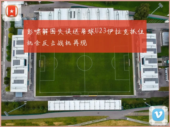 彭啸解围失误送角球U23伊拉克抓住机会反击战机再现
