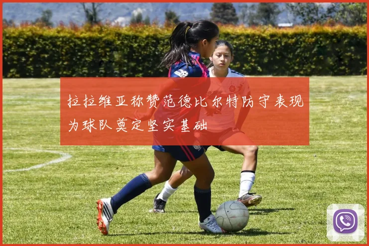 拉拉维亚称赞范德比尔特防守表现为球队奠定坚实基础