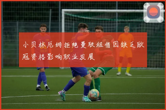 小贝林厄姆拒绝曼联租借因缺乏欧冠资格影响职业发展