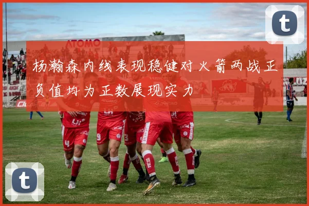 杨瀚森内线表现稳健对火箭两战正负值均为正数展现实力