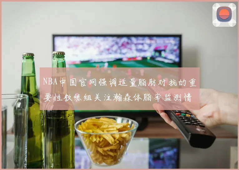 NBA中国官网强调适量脂肪对抗的重要性教练组关注瀚森体脂率监测情况