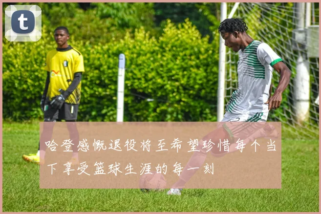 哈登感慨退役将至希望珍惜每个当下享受篮球生涯的每一刻