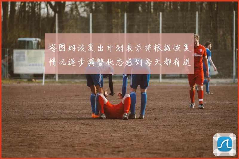 塔图姆谈复出计划表示将根据恢复情况逐步调整状态感到每天都有进步