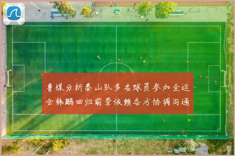 鲁媒分析泰山队多名球员参加全运会韩鹏回归前景依赖各方协调沟通