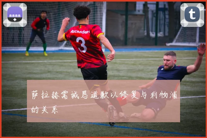 萨拉赫需诚恳道歉以修复与利物浦的关系