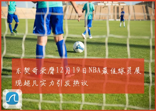东契奇荣膺12月19日NBA最佳球员展现超凡实力引发热议