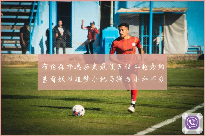 布伦森评选历史最佳五位二轮秀约基奇妖刀追梦小托马斯与小加不分先后