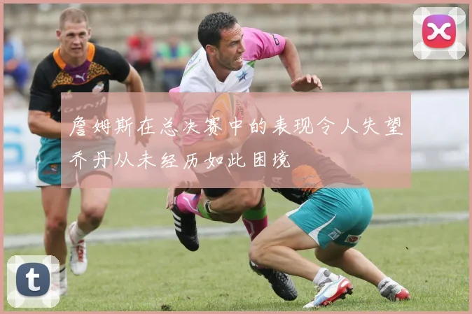 詹姆斯在总决赛中的表现令人失望乔丹从未经历如此困境