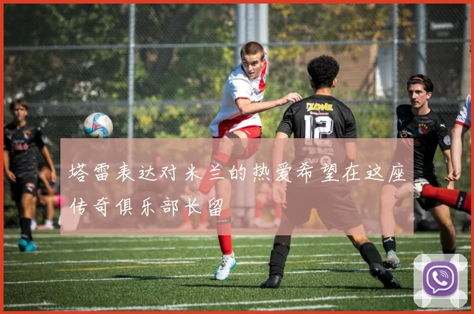 塔雷表达对米兰的热爱希望在这座传奇俱乐部长留
