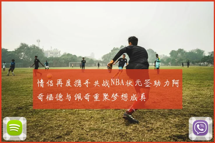 情侣再度携手共战NBA状元签助力阿奇福德与佩奇重聚梦想成真