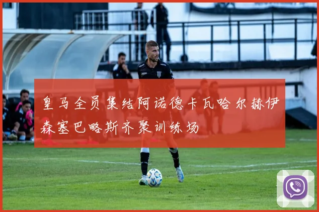 皇马全员集结阿诺德卡瓦哈尔赫伊森塞巴略斯齐聚训练场