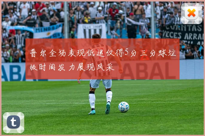 普尔全场表现低迷仅得5分三分球垃圾时间发力展现风采