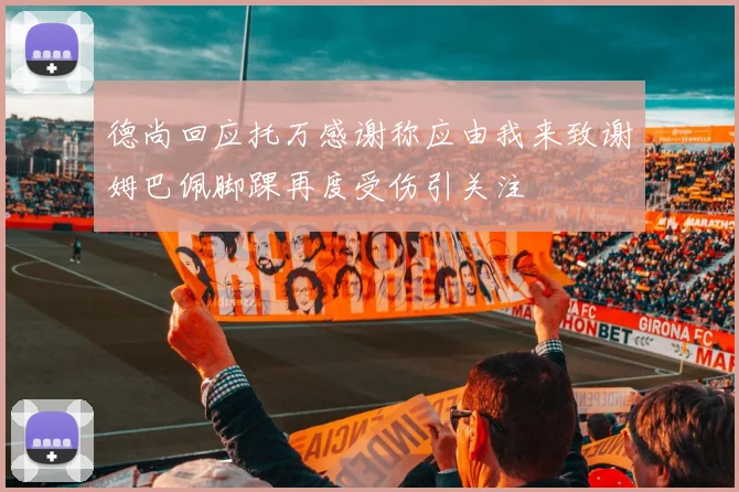 德尚回应托万感谢称应由我来致谢姆巴佩脚踝再度受伤引关注
