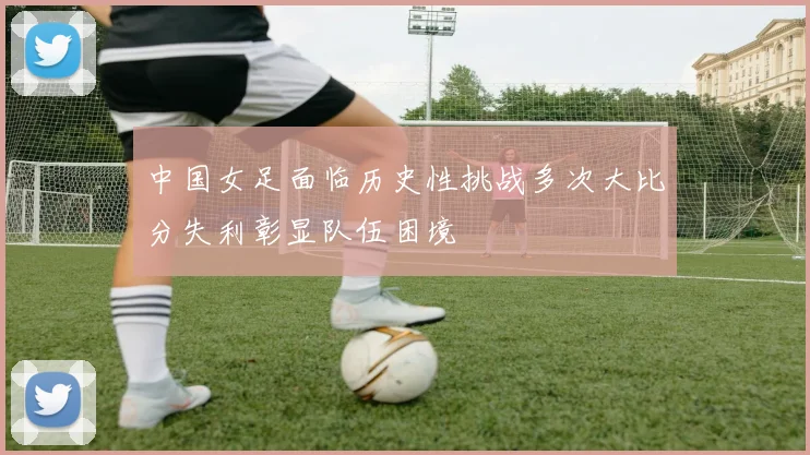 中国女足面临历史性挑战多次大比分失利彰显队伍困境