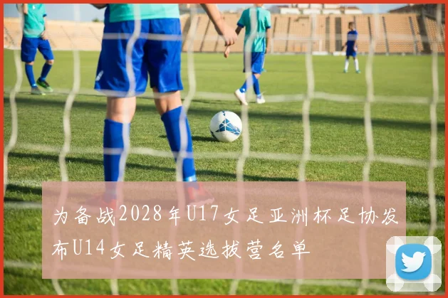 为备战2028年U17女足亚洲杯足协发布U14女足精英选拔营名单