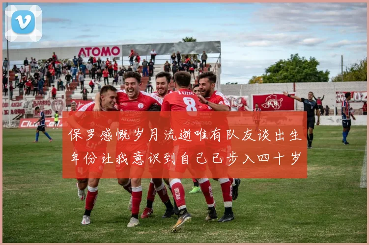 保罗感慨岁月流逝唯有队友谈出生年份让我意识到自己已步入四十岁