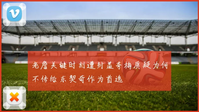 老詹关键时刻遭封盖夸梅质疑为何不传给东契奇作为首选
