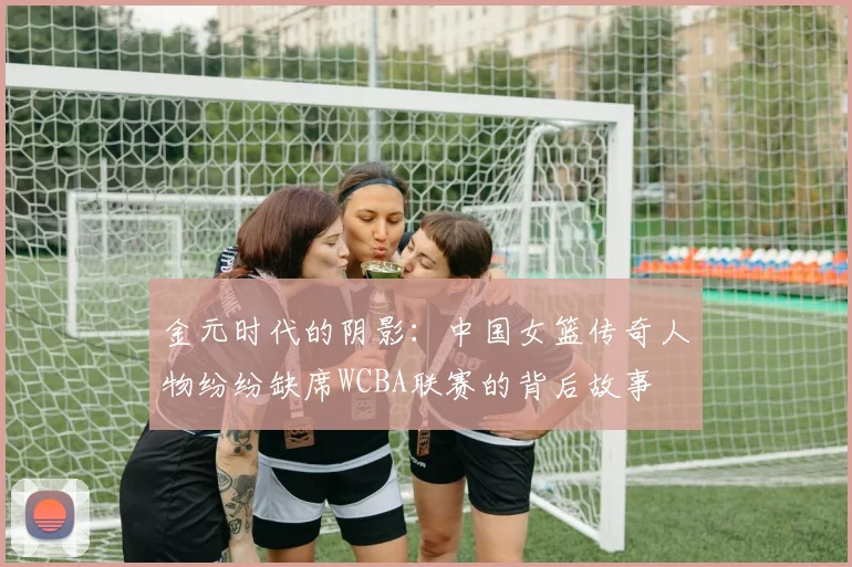 金元时代的阴影：中国女篮传奇人物纷纷缺席WCBA联赛的背后故事