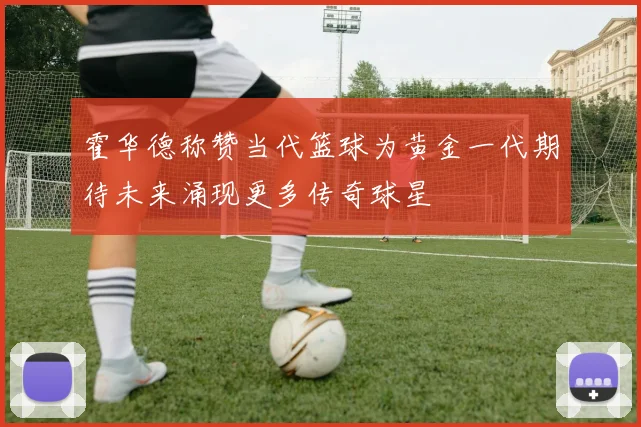 霍华德称赞当代篮球为黄金一代期待未来涌现更多传奇球星