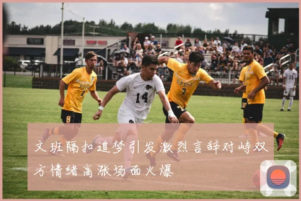 文班隔扣追梦引发激烈言辞对峙双方情绪高涨场面火爆
